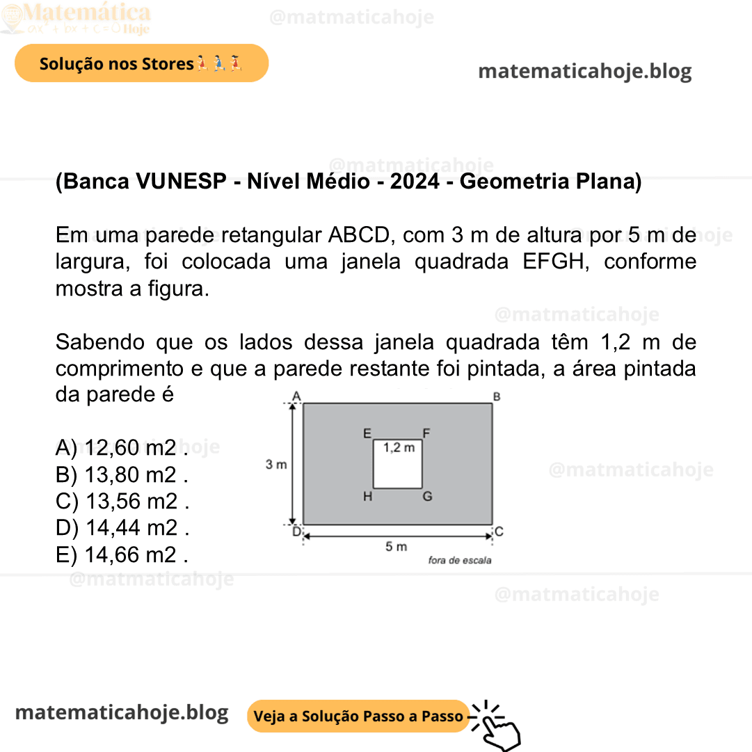(Banca VUNESP - Nível Médio - 2024 - Geometria Plana) Em uma parede retangular ABCD, com 3 m de altura por 5 m de largura, foi colocada uma janela quadrada EFGH, conforme mostra a figura. Sabendo que os lados dessa janela quadrada têm 1,2 m de comprimento e que a parede restante foi pintada, a área pintada da parede é A) 12,60 m2 . B) 13,80 m2 . C) 13,56 m2 . D) 14,44 m2 . E) 14,66 m2 .