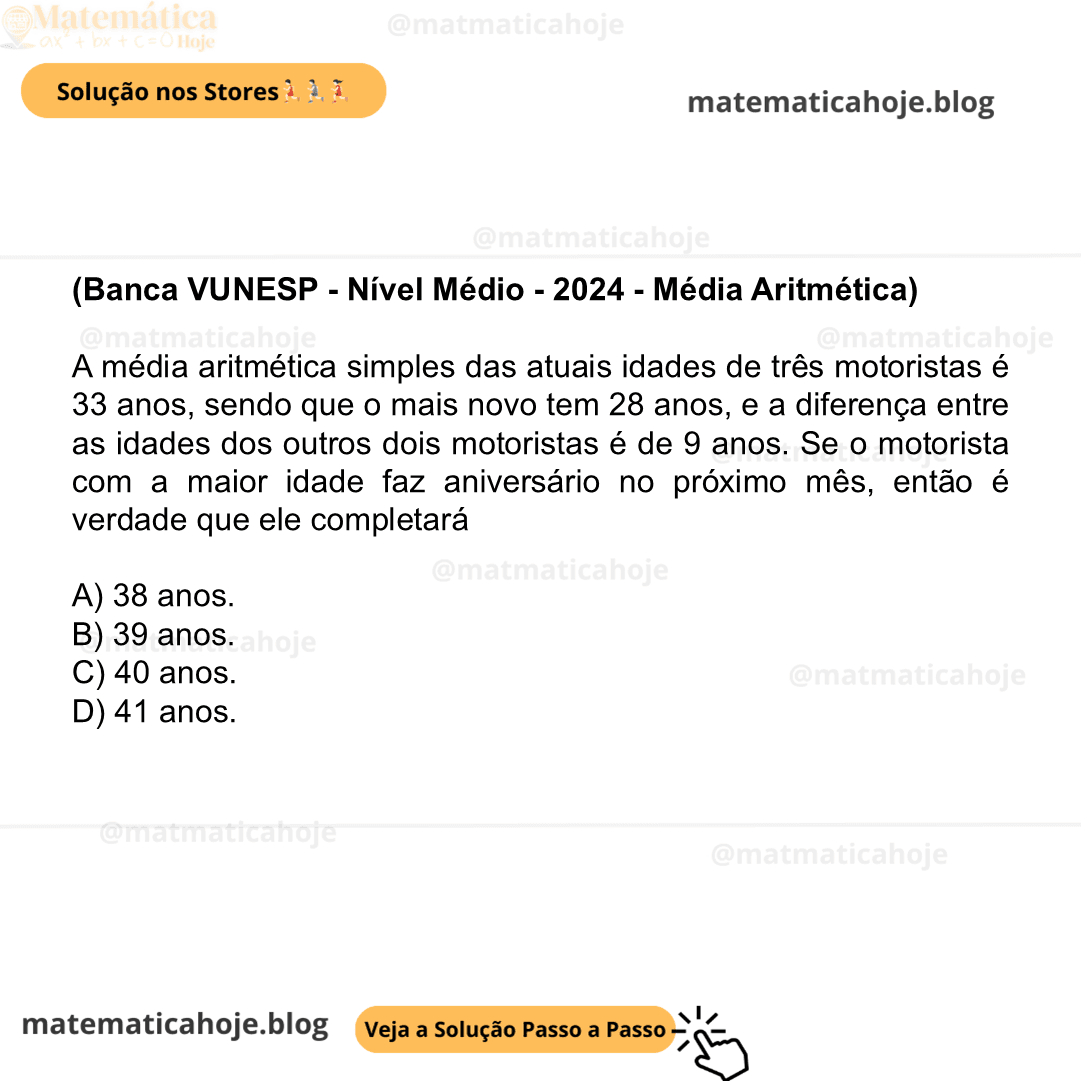 (Banca VUNESP - Nível Médio - 2024 - Média Aritmética) A média aritmética simples das atuais idades de três motoristas é 33 anos, sendo que o mais novo tem 28 anos, e a diferença entre as idades dos outros dois motoristas é de 9 anos. Se o motorista com a maior idade faz aniversário no próximo mês, então é verdade que ele completará A) 38 anos. B) 39 anos. C) 40 anos. D) 41 anos.