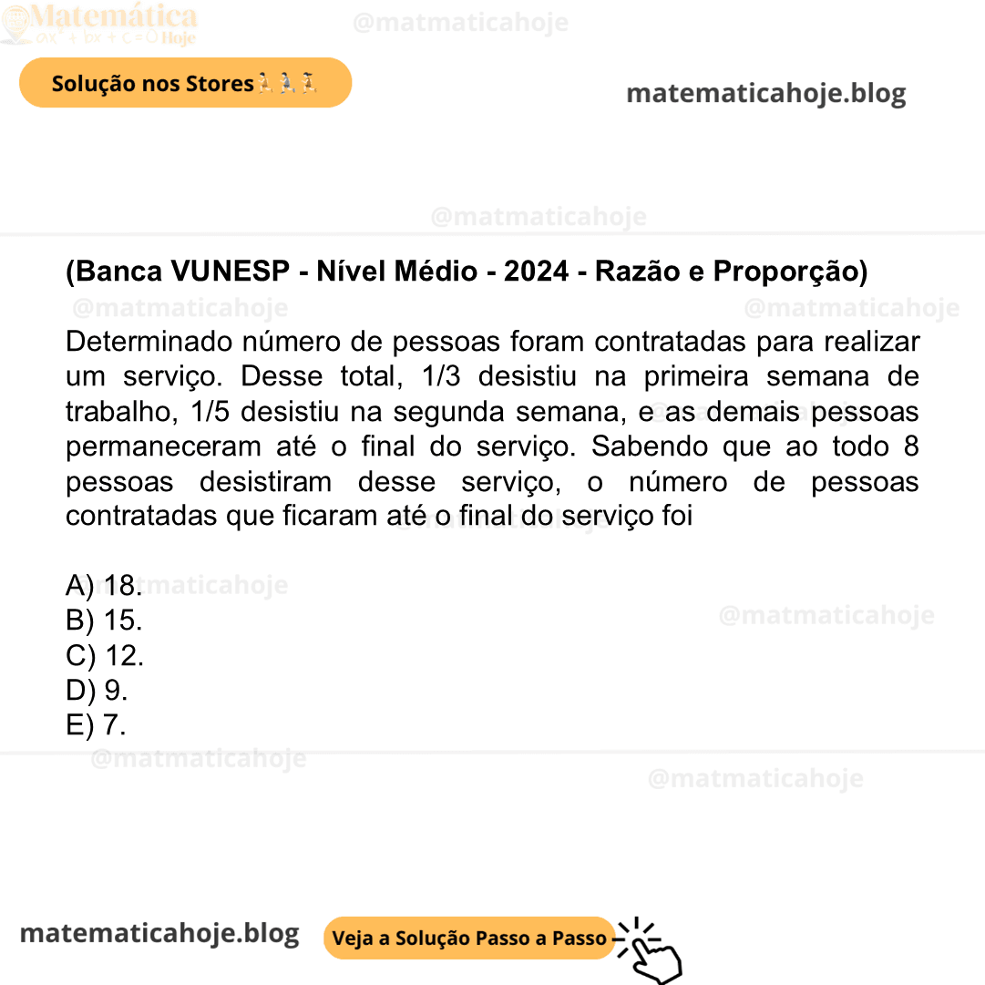 (Banca VUNESP - Nível Médio - 2024 - Razão e Proporção) Determinado número de pessoas foram contratadas para realizar um serviço. Desse total, 1/3 desistiu na primeira semana de trabalho, 1/5 desistiu na segunda semana, e as demais pessoas permaneceram até o final do serviço. Sabendo que ao todo 8 pessoas desistiram desse serviço, o número de pessoas contratadas que ficaram até o final do serviço foi A) 18. B) 15. C) 12. D) 9. E) 7.