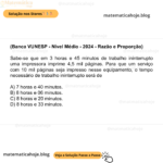 (Banca VUNESP - Nível Médio - 2024 - Razão e Proporção) Sabe-se que em 3 horas e 45 minutos de trabalho ininterrupto uma impressora imprime 4,5 mil páginas. Para que um serviço com 10 mil páginas seja impresso nesse equipamento, o tempo necessário de trabalho ininterrupto será de A) 7 horas e 40 minutos. B) 8 horas e 06 minutos. C) 8 horas e 20 minutos. D) 8 horas e 33 minutos.