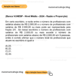 (Banca VUNESP - Nível Médio - 2024 - Razão e Proporção) Em certo escritório, a razão entre o número de profissionais com salários abaixo de R$ 2.000,00 e o número de profissionais com salários de R$ 2.000,00 ou mais pode ser representada pela fração 2/5 . Se nesse escritório o número de profissionais com salários de R$ 2.000,00 ou mais excede o número de profissionais com salários abaixo de R$ 2.000,00 em 9 pessoas, então é correto afirmar que o número total de profissionais que atuam no escritório é igual a A) 23. B) 22. C) 21. D) 20.