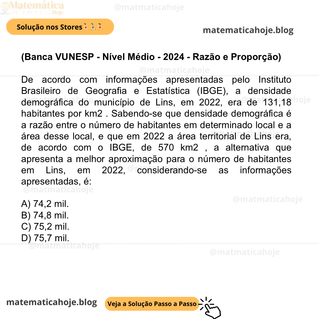 (Banca VUNESP - Nível Médio - 2024 - Razão e Proporção) De acordo com informações apresentadas pelo Instituto Brasileiro de Geografia e Estatística (IBGE), a densidade demográfica do município de Lins, em 2022, era de 131,18 habitantes por km2 . Sabendo-se que densidade demográfica é a razão entre o número de habitantes em determinado local e a área desse local, e que em 2022 a área territorial de Lins era, de acordo com o IBGE, de 570 km2 , a alternativa que apresenta a melhor aproximação para o número de habitantes em Lins, em 2022, considerando-se as informações apresentadas, é: A) 74,2 mil. B) 74,8 mil. C) 75,2 mil. D) 75,7 mil.