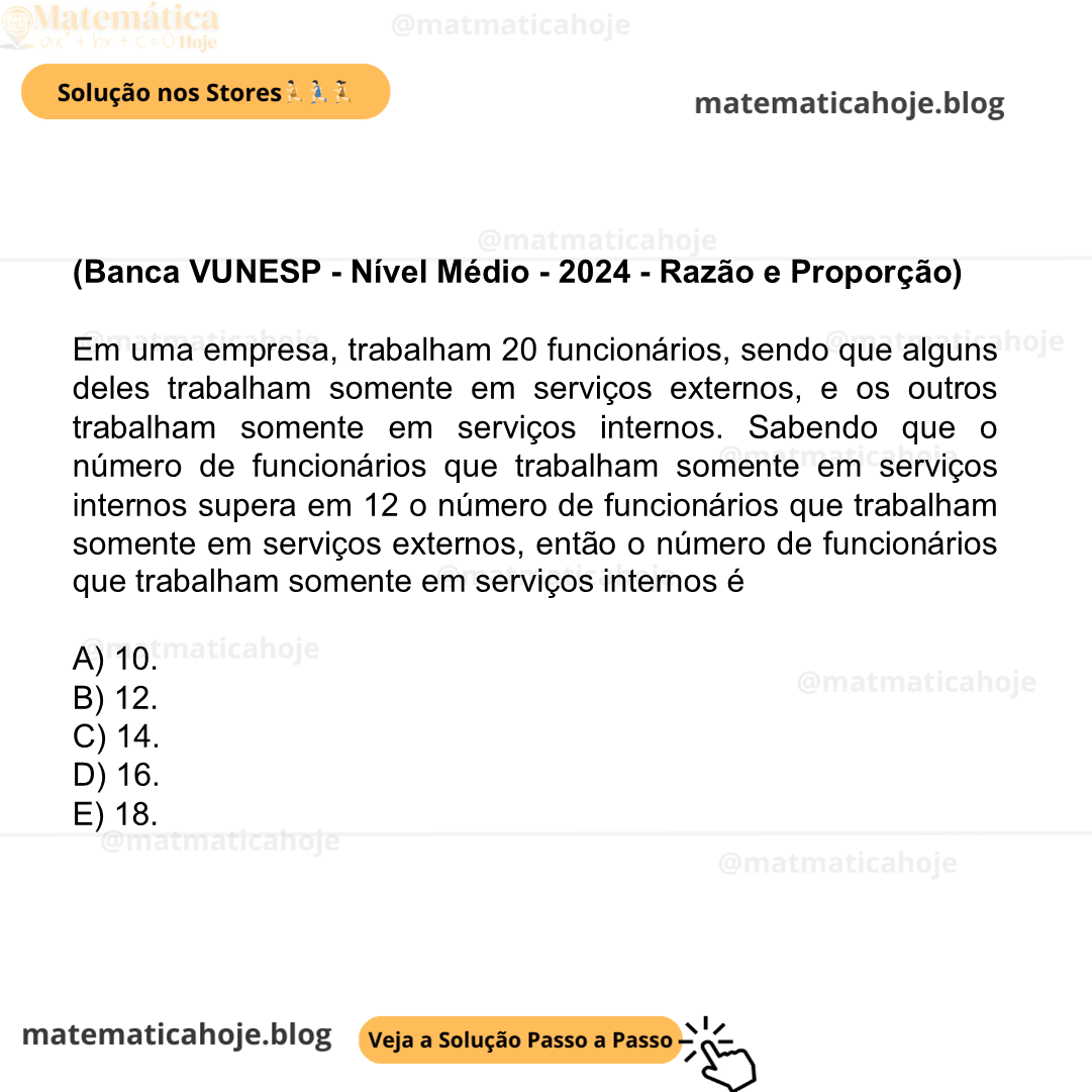 (Banca VUNESP - Nível Médio - 2024 - Razão e Proporção) Em uma empresa, trabalham 20 funcionários, sendo que alguns deles trabalham somente em serviços externos, e os outros trabalham somente em serviços internos. Sabendo que o número de funcionários que trabalham somente em serviços internos supera em 12 o número de funcionários que trabalham somente em serviços externos, então o número de funcionários que trabalham somente em serviços internos é A) 10. B) 12. C) 14. D) 16. E) 18.