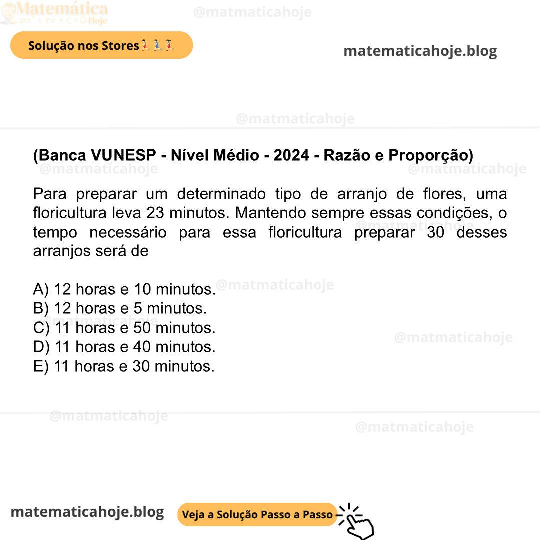 (Banca VUNESP - Nível Médio - 2024 - Razão e Proporção) Para preparar um determinado tipo de arranjo de flores, uma floricultura leva 23 minutos. Mantendo sempre essas condições, o tempo necessário para essa floricultura preparar 30 desses arranjos será de A) 12 horas e 10 minutos. B) 12 horas e 5 minutos. C) 11 horas e 50 minutos. D) 11 horas e 40 minutos. E) 11 horas e 30 minutos.