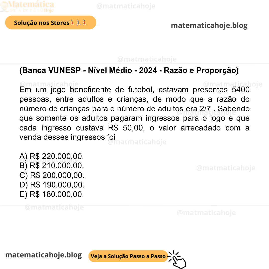 (Banca VUNESP - Nível Médio - 2024 - Razão e Proporção) Em um jogo beneficente de futebol, estavam presentes 5400 pessoas, entre adultos e crianças, de modo que a razão do número de crianças para o número de adultos era 2/7 . Sabendo que somente os adultos pagaram ingressos para o jogo e que cada ingresso custava R$ 50,00, o valor arrecadado com a venda desses ingressos foi A) R$ 220.000,00. B) R$ 210.000,00. C) R$ 200.000,00. D) R$ 190.000,00. E) R$ 180.000,00.