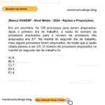 (Banca VUNESP - Nível Médio - 2024 - Razões e Proporções) Em um escritório, há 126 processos para serem arquivados. Após o primeiro dia de trabalho, a razão do número de processos arquivados para o número de processos não arquivados era 2/7. Na manhã do segundo dia de trabalho, mais alguns processos foram arquivados, de modo que a razão citada passou a ser 2/5. O número de processos arquivados na manhã do segundo dia de trabalho foi A) 8. B) 5. C) 7. D) 6. E) 4.