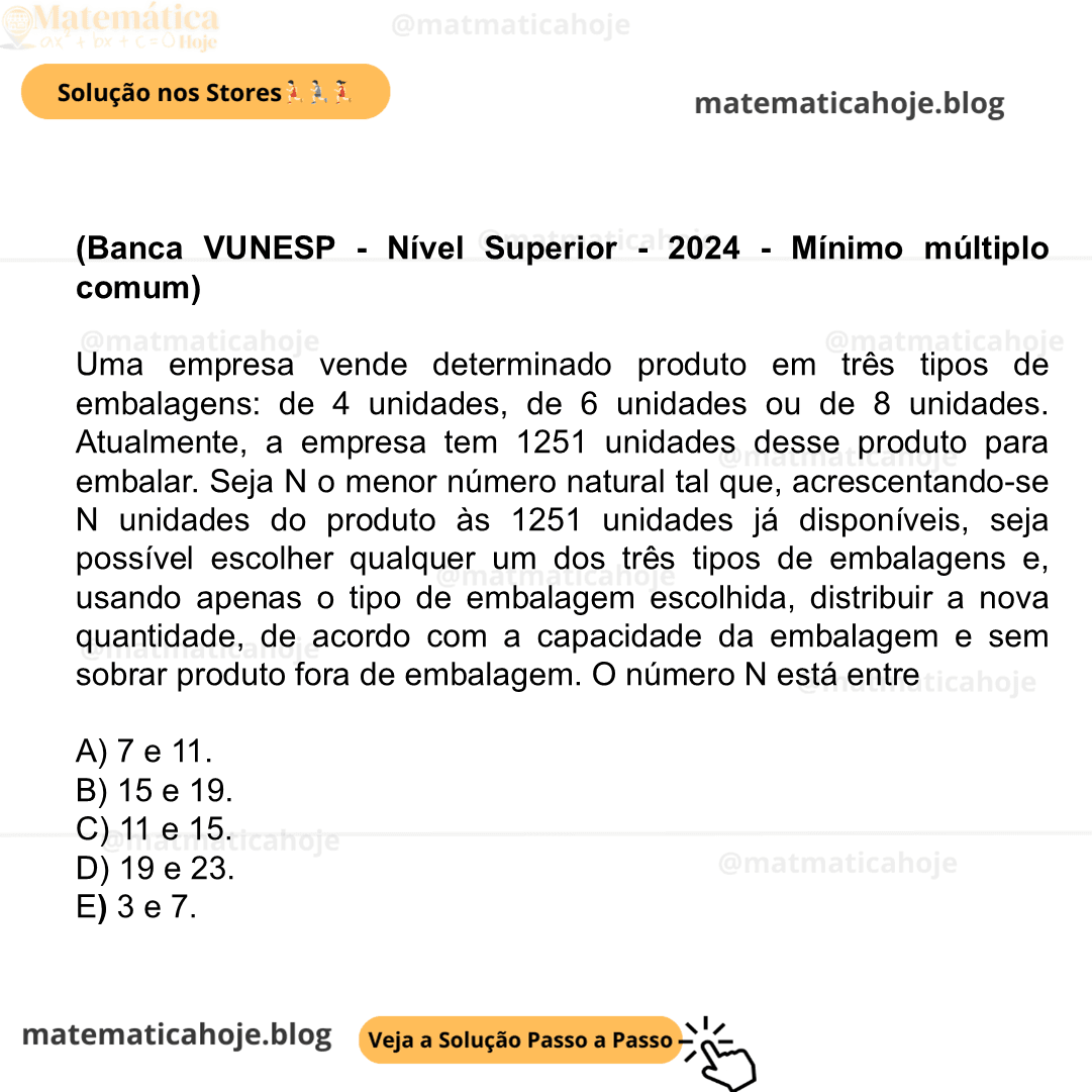 (Banca VUNESP - Nível Superior - 2024 - Mínimo múltiplo comum) Uma empresa vende determinado produto em três tipos de embalagens: de 4 unidades, de 6 unidades ou de 8 unidades. Atualmente, a empresa tem 1251 unidades desse produto para embalar. Seja N o menor número natural tal que, acrescentando-se N unidades do produto às 1251 unidades já disponíveis, seja possível escolher qualquer um dos três tipos de embalagens e, usando apenas o tipo de embalagem escolhida, distribuir a nova quantidade, de acordo com a capacidade da embalagem e sem sobrar produto fora de embalagem. O número N está entre A) 7 e 11. B) 15 e 19. C) 11 e 15. D) 19 e 23. E) 3 e 7.
