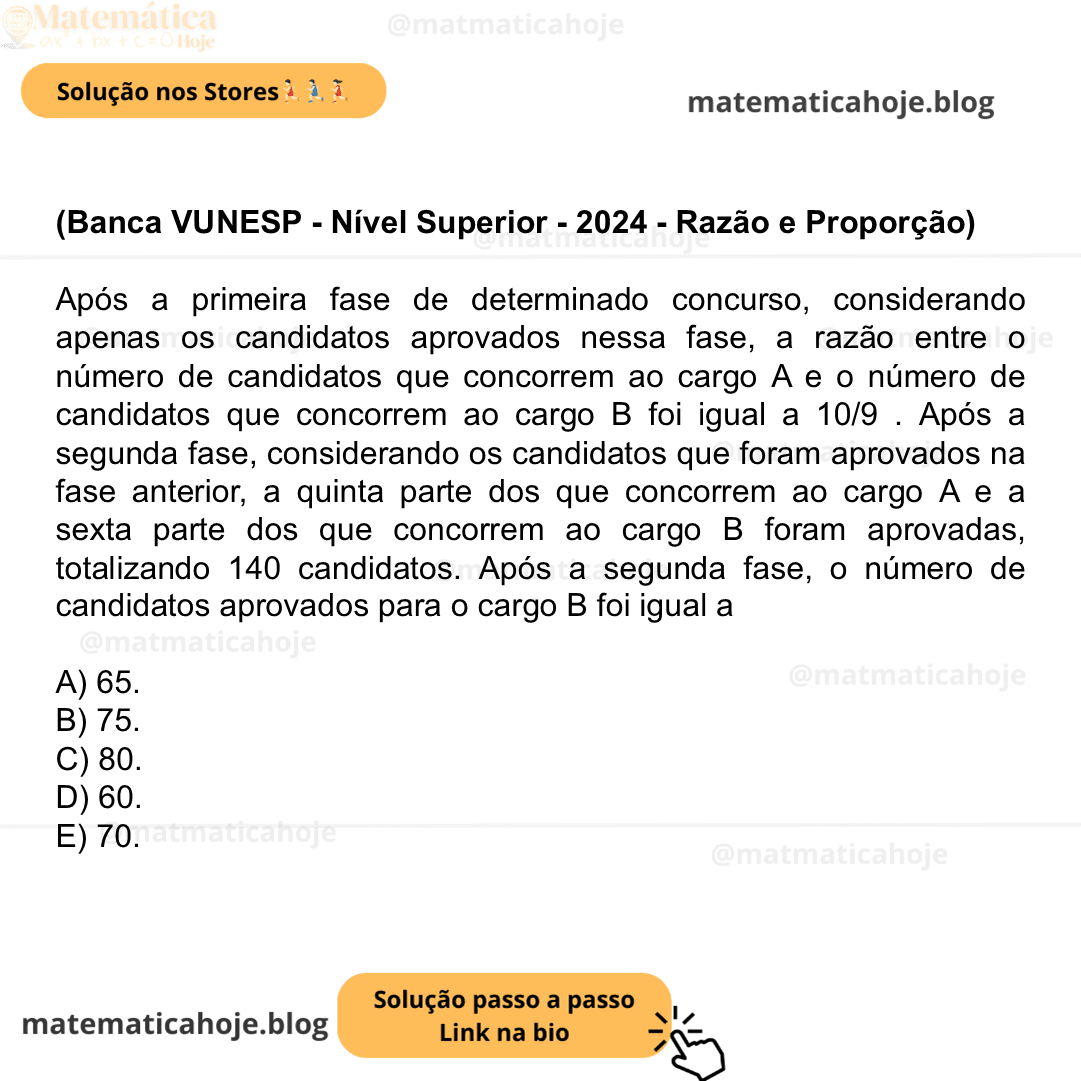 (Banca VUNESP - Nível Superior - 2024 - Razão e Proporção) Após a primeira fase de determinado concurso, considerando apenas os candidatos aprovados nessa fase, a razão entre o número de candidatos que concorrem ao cargo A e o número de candidatos que concorrem ao cargo B foi igual a 10/9 . Após a segunda fase, considerando os candidatos que foram aprovados na fase anterior, a quinta parte dos que concorrem ao cargo A e a sexta parte dos que concorrem ao cargo B foram aprovadas, totalizando 140 candidatos. Após a segunda fase, o número de candidatos aprovados para o cargo B foi igual a A) 65. B) 75. C) 80. D) 60. E) 70.