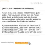 (IBFC - 2019 - Aritmética e Problemas) Renan levou para a escola 12 bolinhas de gude. João e Pedro quiseram brincar com ele. Renan pode dividir as bolinhas de gude de diversas formas. Assinale a alternativa que não apresenta uma possibilidade de divisão das bolinhas. A) Renan fica com 8 João com 2 e Pedro com 2 B) Renan fica com 6, João com 4 e Pedro com 2 C) Renan fica com 4, João com 4 e Pedro com 4 D) Renan fica com 10, João com 2 e Pedro com 2