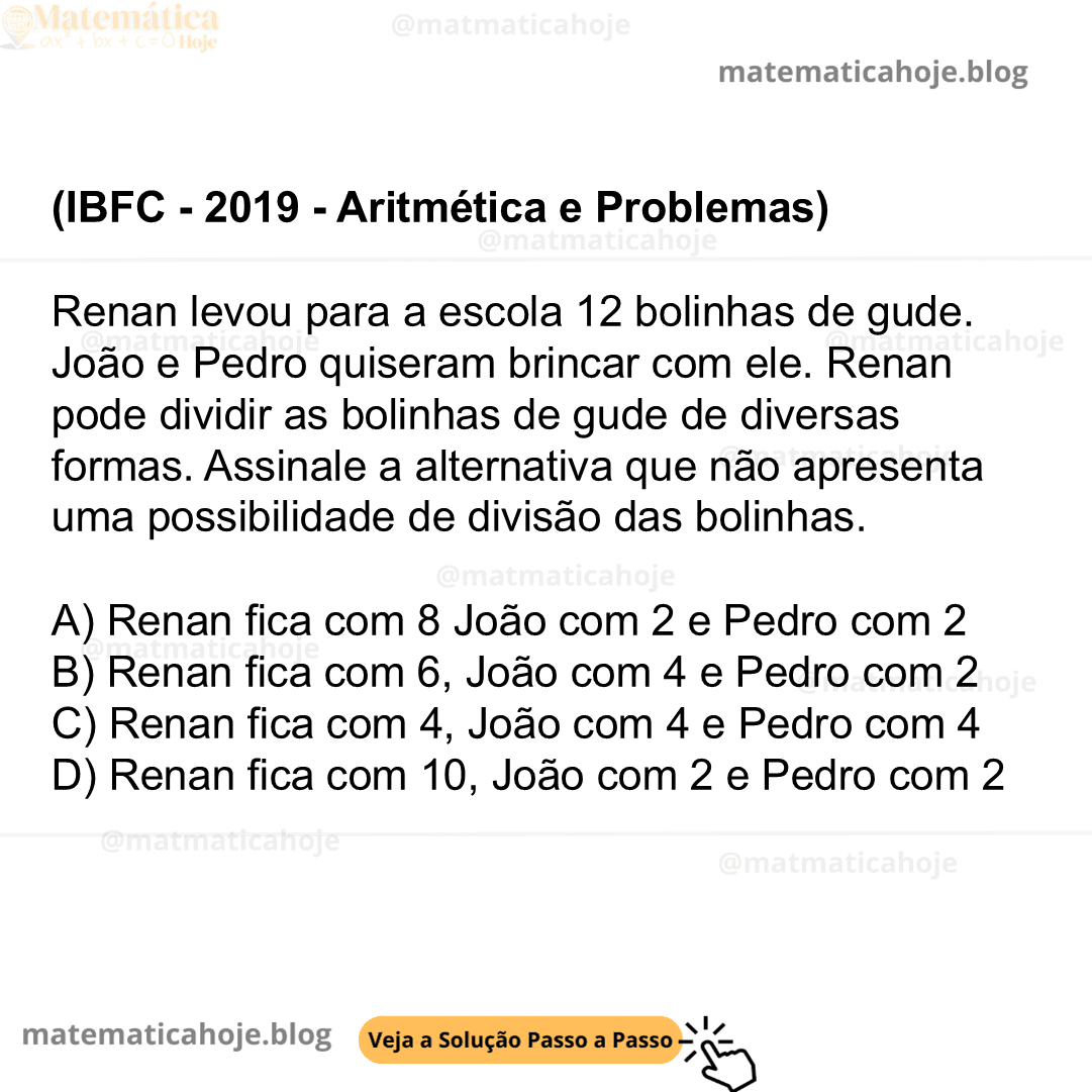 (IBFC - 2019 - Aritmética e Problemas) Renan levou para a escola 12 bolinhas de gude. João e Pedro quiseram brincar com ele. Renan pode dividir as bolinhas de gude de diversas formas. Assinale a alternativa que não apresenta uma possibilidade de divisão das bolinhas. A) Renan fica com 8 João com 2 e Pedro com 2 B) Renan fica com 6, João com 4 e Pedro com 2 C) Renan fica com 4, João com 4 e Pedro com 4 D) Renan fica com 10, João com 2 e Pedro com 2