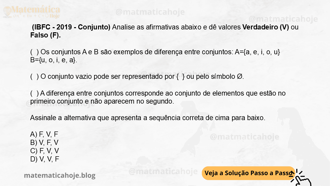(IBFC - 2019 - Conjunto) Analise as afirmativas abaixo e dê valores Verdadeiro (V) ou Falso (F). ( ) Os conjuntos A e B são exemplos de diferença entre conjuntos: A={a, e, i, o, u} B={u, o, i, e, a}. ( ) O conjunto vazio pode ser representado por { } ou pelo símbolo Ø. ( ) A diferença entre conjuntos corresponde ao conjunto de elementos que estão no primeiro conjunto e não aparecem no segundo. Assinale a alternativa que apresenta a sequência correta de cima para baixo. A) F, V, F B) V, F, V C) F, V, V D) V, V, F