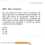 (IBFC - 2019 - Conjuntos) Em uma escola de ensino médio foi oferecido aos alunos dois tipos de atividades extracurriculares. No total, 380 alunos se inscreveram, sendo 80 na atividade A e 110 na atividade B. O restante dos alunos optou por fazer ambas as atividades. Assinale a alternativa que apresenta o número de alunos inscritos nas duas atividades. A) 190 B) 110 C) 100 D) 130