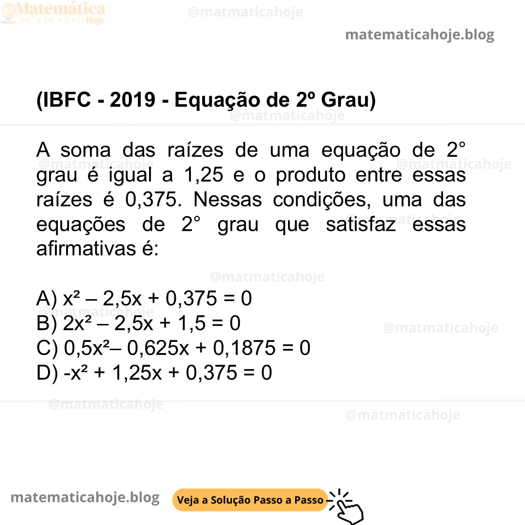 (IBFC - 2019 - Equação de 2º Grau) A soma das raízes de uma equação de 2° grau é igual a 1,25 e o produto entre essas raízes é 0,375. Nessas condições, uma das equações de 2° grau que satisfaz essas afirmativas é: A) x² – 2,5x + 0,375 = 0 B) 2x² – 2,5x + 1,5 = 0 C) 0,5x²– 0,625x + 0,1875 = 0 D) -x² + 1,25x + 0,375 = 0