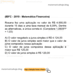 (IBFC - 2019 - Matemática Financeira) Rosana fez uma aplicação no valor de R$ 4.000,00 durante 15 dias a uma taxa mensal de 6,09%. Dentre as alternativas, a única correta é: (Considere 1,0609¹/² = 1,03) A) O valor resgatado a juros simples é R$ 4.124,00 B) O valor de juros simples será maior que o valor de juros compostos nessa aplicação C) O valor de juros compostos dessa aplicação é maior que R$ 125,00 D) O valor de juros simples é R$ 120,00
