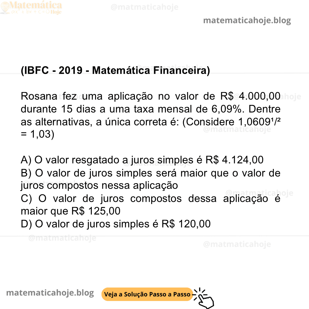 (IBFC - 2019 - Matemática Financeira) Rosana fez uma aplicação no valor de R$ 4.000,00 durante 15 dias a uma taxa mensal de 6,09%. Dentre as alternativas, a única correta é: (Considere 1,0609¹/² = 1,03) A) O valor resgatado a juros simples é R$ 4.124,00 B) O valor de juros simples será maior que o valor de juros compostos nessa aplicação C) O valor de juros compostos dessa aplicação é maior que R$ 125,00 D) O valor de juros simples é R$ 120,00