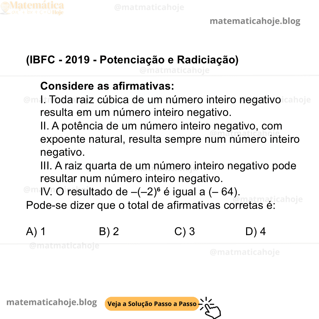 (IBFC - 2019 - Potenciação e Radiciação) Considere as afirmativas: I. Toda raiz cúbica de um número inteiro negativo resulta em um número inteiro negativo. II. A potência de um número inteiro negativo, com expoente natural, resulta sempre num número inteiro negativo. III. A raiz quarta de um número inteiro negativo pode resultar num número inteiro negativo. IV. O resultado de –(–2)⁶ é igual a (– 64). Pode-se dizer que o total de afirmativas corretas é: A) 1 B) 2 C) 3 D) 4