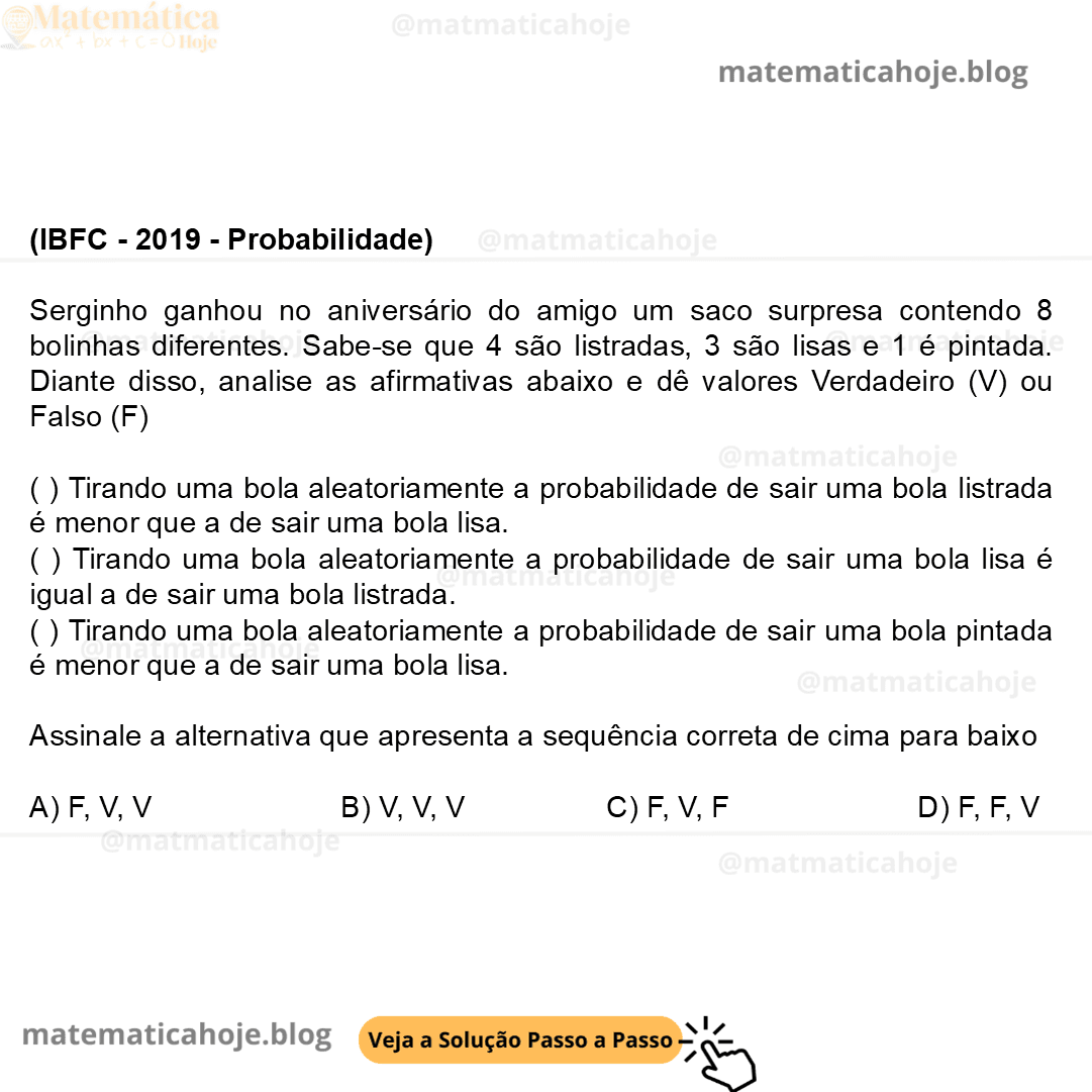 (IBFC - 2019 - Probabilidade) Serginho ganhou no aniversário do amigo um saco surpresa contendo 8 bolinhas diferentes. Sabe-se que 4 são listradas, 3 são lisas e 1 é pintada. Diante disso, analise as afirmativas abaixo e dê valores Verdadeiro (V) ou Falso (F) ( ) Tirando uma bola aleatoriamente a probabilidade de sair uma bola listrada é menor que a de sair uma bola lisa. ( ) Tirando uma bola aleatoriamente a probabilidade de sair uma bola lisa é igual a de sair uma bola listrada. ( ) Tirando uma bola aleatoriamente a probabilidade de sair uma bola pintada é menor que a de sair uma bola lisa. Assinale a alternativa que apresenta a sequência correta de cima para baixo A) F, V, V B) V, V, V C) F, V, F D) F, F, V