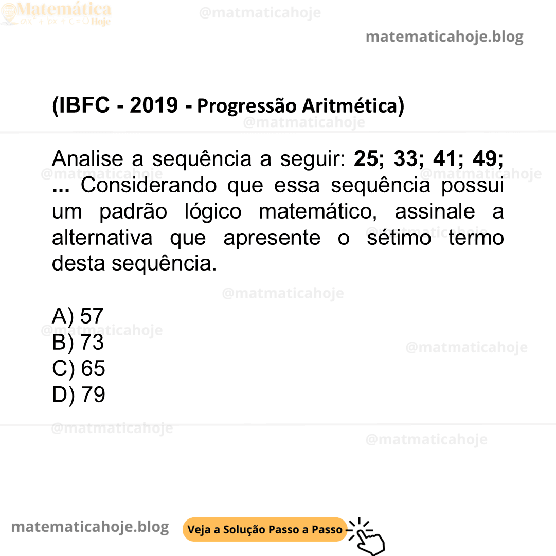 (IBFC - 2019 - Progressão Aritmética) Analise a sequência a seguir: 25; 33; 41; 49;... Considerando que essa sequência possui um padrão lógico matemático, assinale a alternativa que apresente o sétimo termo desta sequência. A) 57 B) 73 C) 65 D) 79