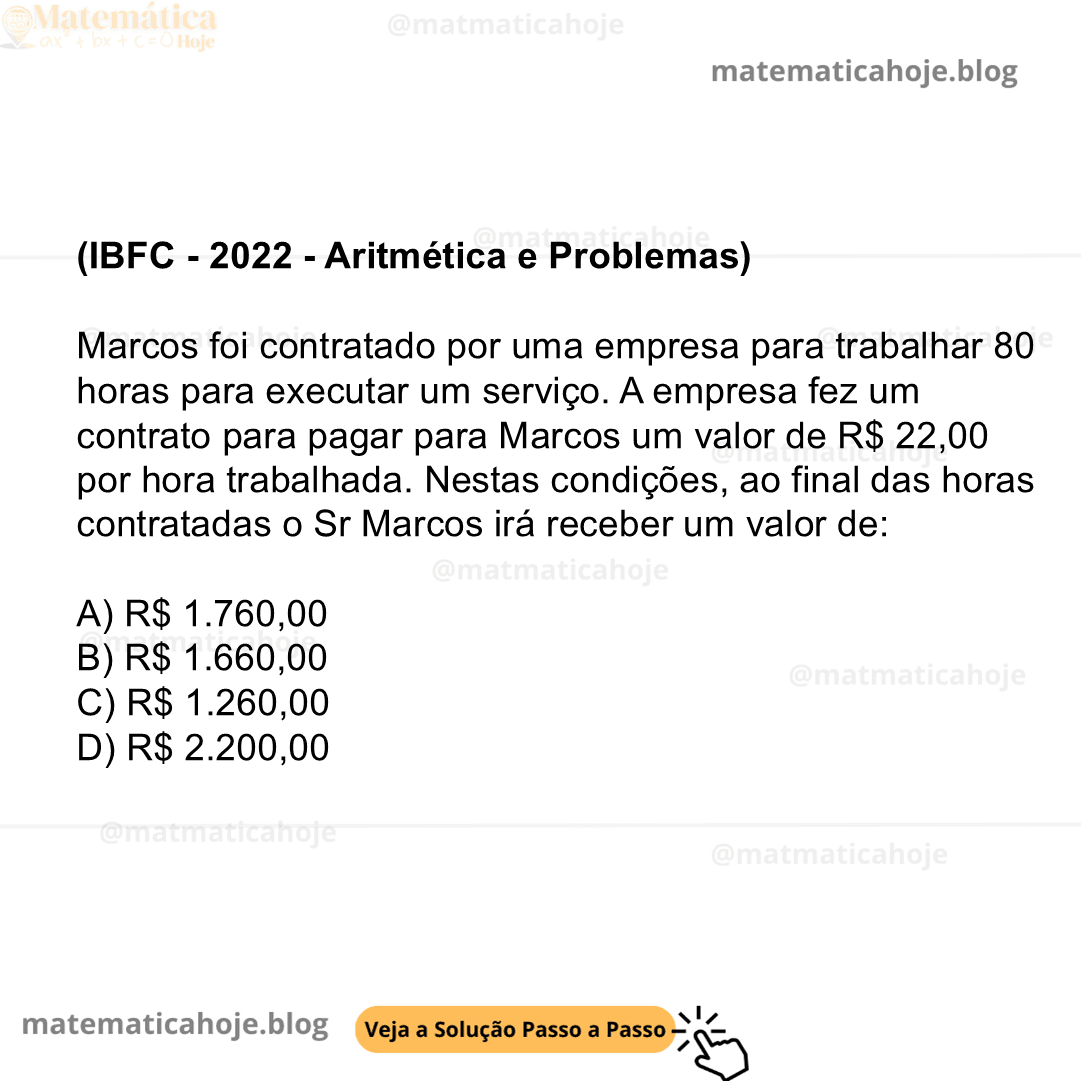 (IBFC - 2022 - Aritmética e Problemas) Marcos foi contratado por uma empresa para trabalhar 80 horas para executar um serviço. A empresa fez um contrato para pagar para Marcos um valor de R$ 22,00 por hora trabalhada. Nestas condições, ao final das horas contratadas o Sr Marcos irá receber um valor de:  A) R$ 1.760,00 B) R$ 1.660,00 C) R$ 1.260,00 D) R$ 2.200,00