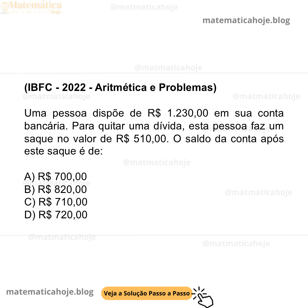(IBFC - 2022 - Aritmética e Problemas) Uma pessoa dispõe de R$ 1.230,00 em sua conta bancária. Para quitar uma dívida, esta pessoa faz um saque no valor de R$ 510,00. O saldo da conta após este saque é de: A) R$ 700,00 B) R$ 820,00 C) R$ 710,00 D) R$ 720,00