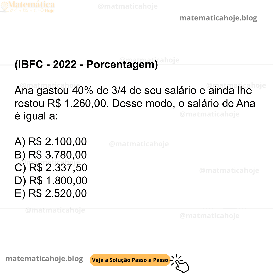 (IBFC - 2022 - Porcentagem) Ana gastou 40% de 3/4 de seu salário e ainda lhe restou R$ 1.260,00. Desse modo, o salário de Ana é igual a: A) R$ 2.100,00 B) R$ 3.780,00 C) R$ 2.337,50 D) R$ 1.800,00 E) R$ 2.520,00
