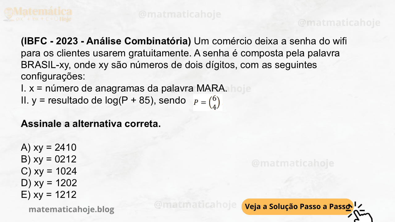 (IBFC - 2023 - Análise Combinatória) Um comércio deixa a senha do wifi para os clientes usarem gratuitamente. A senha é composta pela palavra BRASIL-xy, onde xy são números de dois dígitos, com as seguintes configurações: I. x = número de anagramas da palavra MARA. II. y = resultado de log(P + 85), sendo Assinale a alternativa correta. A) xy = 2410 B) xy = 0212 C) xy = 1024 D) xy = 1202 E) xy = 1212