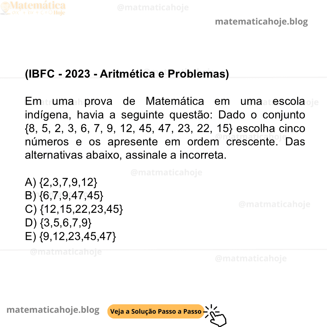 (IBFC - 2023 - Aritmética e Problemas) Em uma prova de Matemática em uma escola indígena, havia a seguinte questão: Dado o conjunto {8, 5, 2, 3, 6, 7, 9, 12, 45, 47, 23, 22, 15} escolha cinco números e os apresente em ordem crescente. Das alternativas abaixo, assinale a incorreta. A) {2,3,7,9,12} B) {6,7,9,47,45} C) {12,15,22,23,45} D) {3,5,6,7,9} E) {9,12,23,45,47}