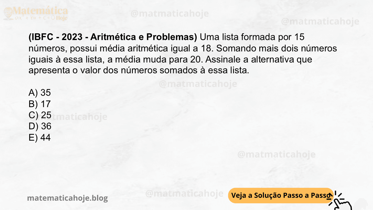 (IBFC - 2023 - Aritmética e Problemas) Uma lista formada por 15 números, possui média aritmética igual a 18. Somando mais dois números iguais à essa lista, a média muda para 20. Assinale a alternativa que apresenta o valor dos números somados à essa lista. A) 35 B) 17 C) 25 D) 36 E) 44