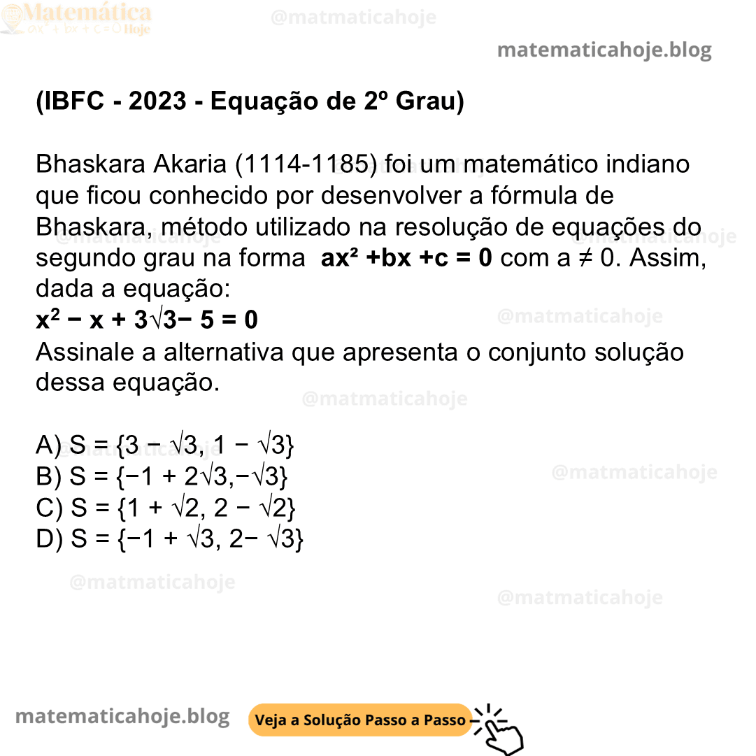 (IBFC - 2023 - Equação de 2º Grau) Bhaskara Akaria (1114-1185) foi um matemático indiano que ficou conhecido por desenvolver a fórmula de Bhaskara, método utilizado na resolução de equações do segundo grau na forma ax² +bx +c = 0 com a ≠ 0. Assim, dada a equação: x2 − x + 3√3− 5 = 0 Assinale a alternativa que apresenta o conjunto solução dessa equação. A) S = {3 − √3, 1 − √3} B) S = {−1 + 2√3,−√3} C) S = {1 + √2, 2 − √2} D) S = {−1 + √3, 2− √3}