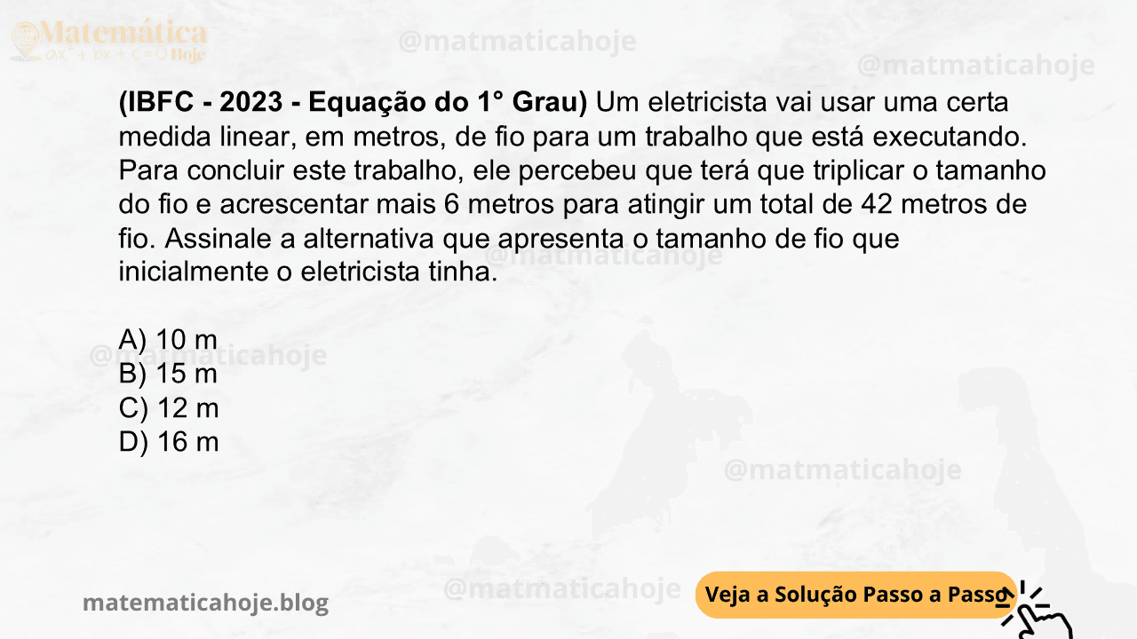 (IBFC - 2023 - Equação do 1° Grau) Um eletricista vai usar uma certa medida linear, em metros, de fio para um trabalho que está executando. Para concluir este trabalho, ele percebeu que terá que triplicar o tamanho do fio e acrescentar mais 6 metros para atingir um total de 42 metros de fio. Assinale a alternativa que apresenta o tamanho de fio que inicialmente o eletricista tinha. A) 10 m B) 15 m C) 12 m D) 16 m