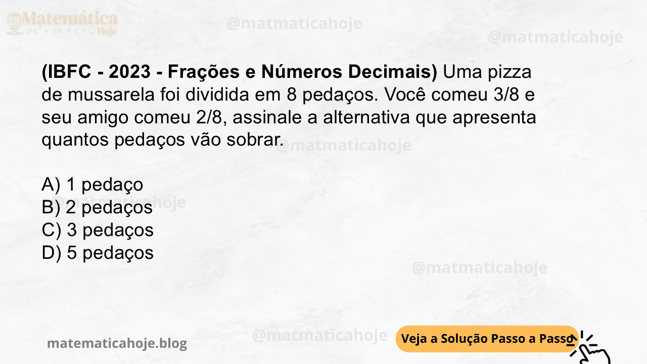(IBFC - 2023 - Frações e Números Decimais) Uma pizza de mussarela foi dividida em 8 pedaços. Você comeu 3/8 e seu amigo comeu 2/8, assinale a alternativa que apresenta quantos pedaços vão sobrar. A) 1 pedaço B) 2 pedaços C) 3 pedaços D) 5 pedaços