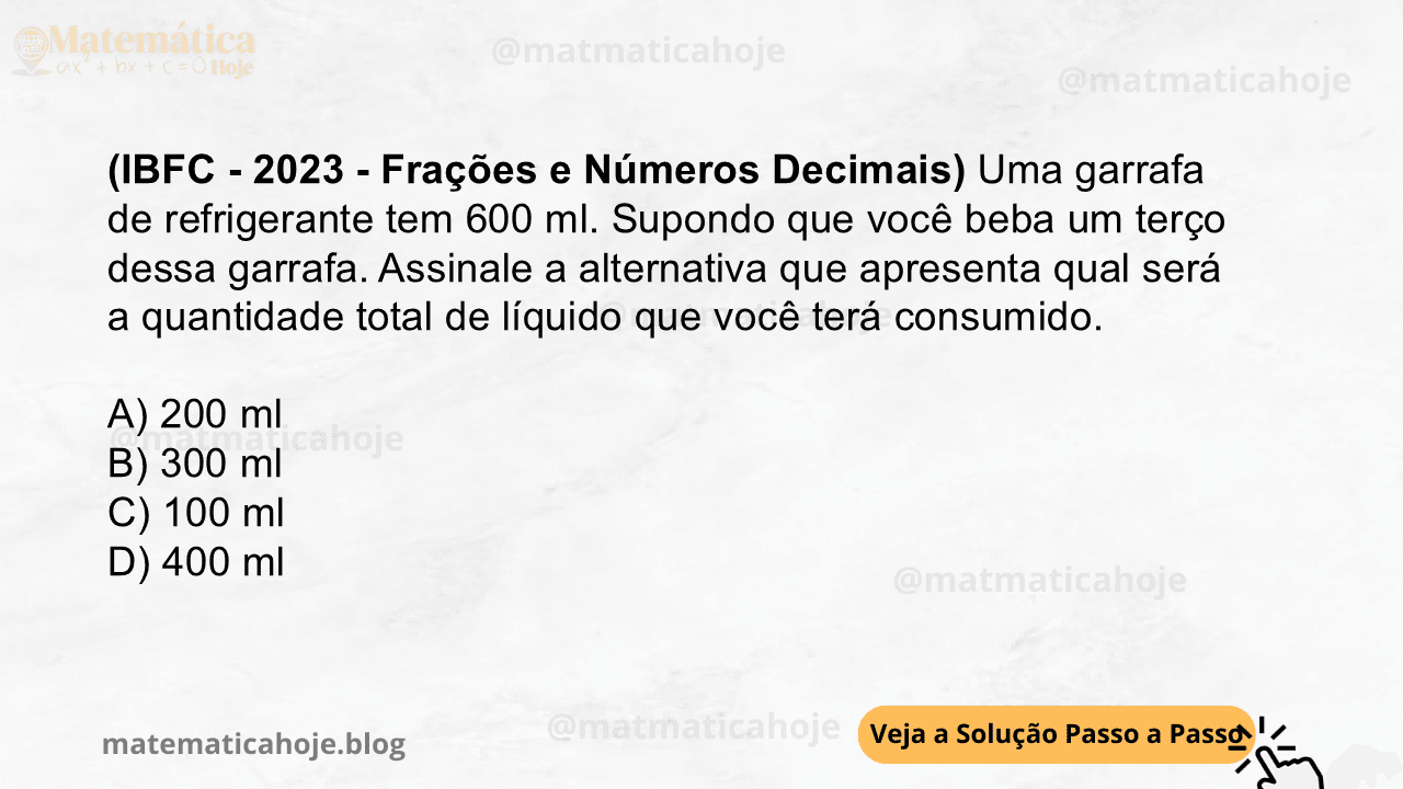 (IBFC - 2023 - Frações e Números Decimais) Uma garrafa de refrigerante tem 600 ml. Supondo que você beba um terço dessa garrafa. Assinale a alternativa que apresenta qual será a quantidade total de líquido que você terá consumido. A) 200 ml B) 300 ml C) 100 ml D) 400 ml