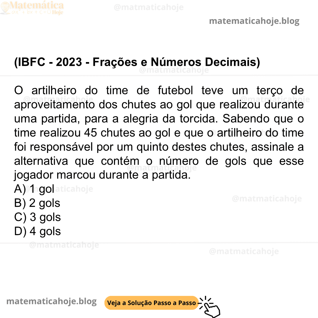 (IBFC - 2023 - Frações e Números Decimais) O artilheiro do time de futebol teve um terço de aproveitamento dos chutes ao gol que realizou durante uma partida, para a alegria da torcida. Sabendo que o time realizou 45 chutes ao gol e que o artilheiro do time foi responsável por um quinto destes chutes, assinale a alternativa que contém o número de gols que esse jogador marcou durante a partida. A) 1 gol B) 2 gols C) 3 gols D) 4 gols
