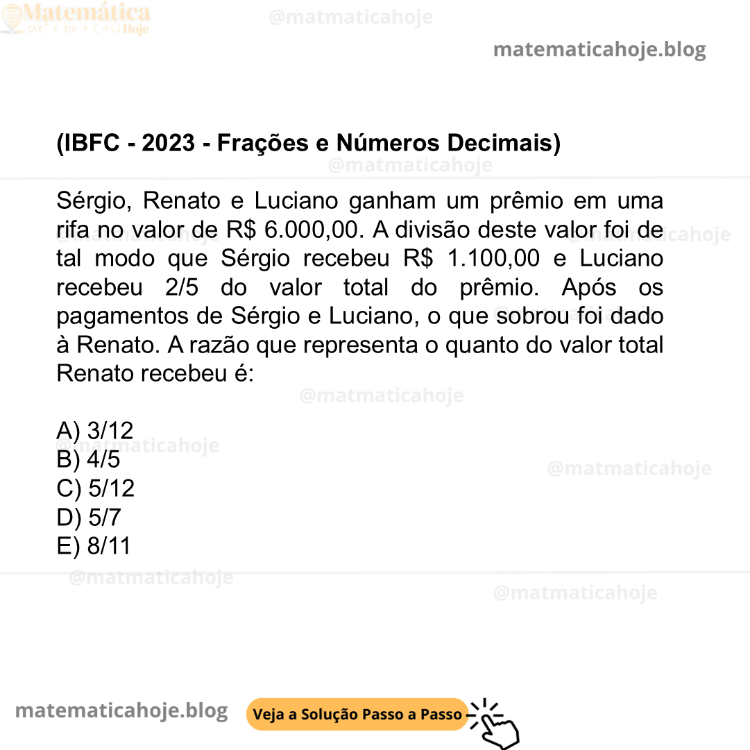 (IBFC - 2023 - Frações e Números Decimais) Sérgio, Renato e Luciano ganham um prêmio em uma rifa no valor de R$ 6.000,00. A divisão deste valor foi de tal modo que Sérgio recebeu R$ 1.100,00 e Luciano recebeu 2/5 do valor total do prêmio. Após os pagamentos de Sérgio e Luciano, o que sobrou foi dado à Renato. A razão que representa o quanto do valor total Renato recebeu é: A) 3/12 B) 4/5 C) 5/12 D) 5/7 E) 8/11