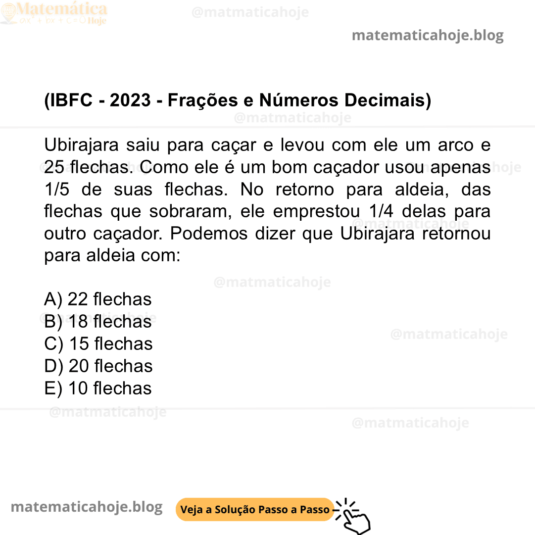 (IBFC - 2023 - Frações e Números Decimais) Ubirajara saiu para caçar e levou com ele um arco e 25 flechas. Como ele é um bom caçador usou apenas 1/5 de suas flechas. No retorno para aldeia, das flechas que sobraram, ele emprestou 1/4 delas para outro caçador. Podemos dizer que Ubirajara retornou para aldeia com: A) 22 flechas B) 18 flechas C) 15 flechas D) 20 flechas E) 10 flechas