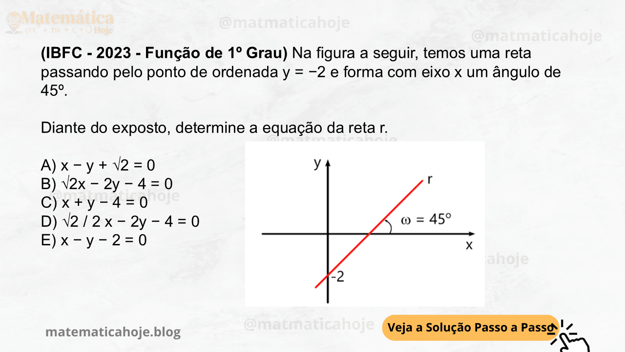(IBFC - 2023 - Função de 1º Grau) Na figura a seguir, temos uma reta passando pelo ponto de ordenada y = −2 e forma com eixo x um ângulo de 45º. Diante do exposto, determine a equação da reta r. A) x − y + √2 = 0 B) √2x − 2y − 4 = 0 C) x + y − 4 = 0 D) √2 / 2 x − 2y − 4 = 0 E) x − y − 2 = 0
