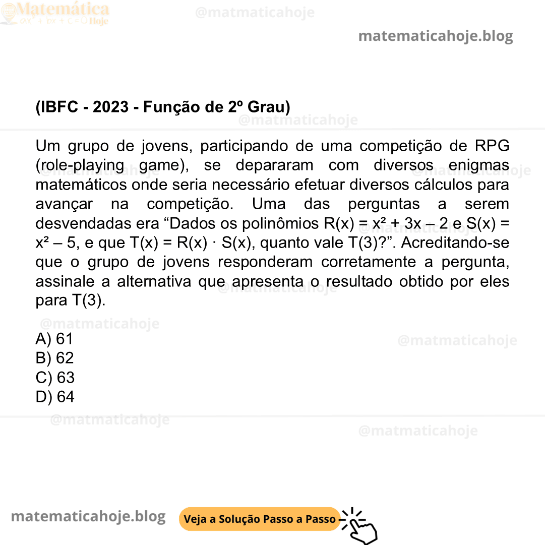 (IBFC - 2023 - Função de 2º Grau) Um grupo de jovens, participando de uma competição de RPG (role-playing game), se depararam com diversos enigmas matemáticos onde seria necessário efetuar diversos cálculos para avançar na competição. Uma das perguntas a serem desvendadas era “Dados os polinômios R(x) = x² + 3x – 2 e S(x) = x² – 5, e que T(x) = R(x) · S(x), quanto vale T(3)?”. Acreditando-se que o grupo de jovens responderam corretamente a pergunta, assinale a alternativa que apresenta o resultado obtido por eles para T(3). A) 61 B) 62 C) 63 D) 64