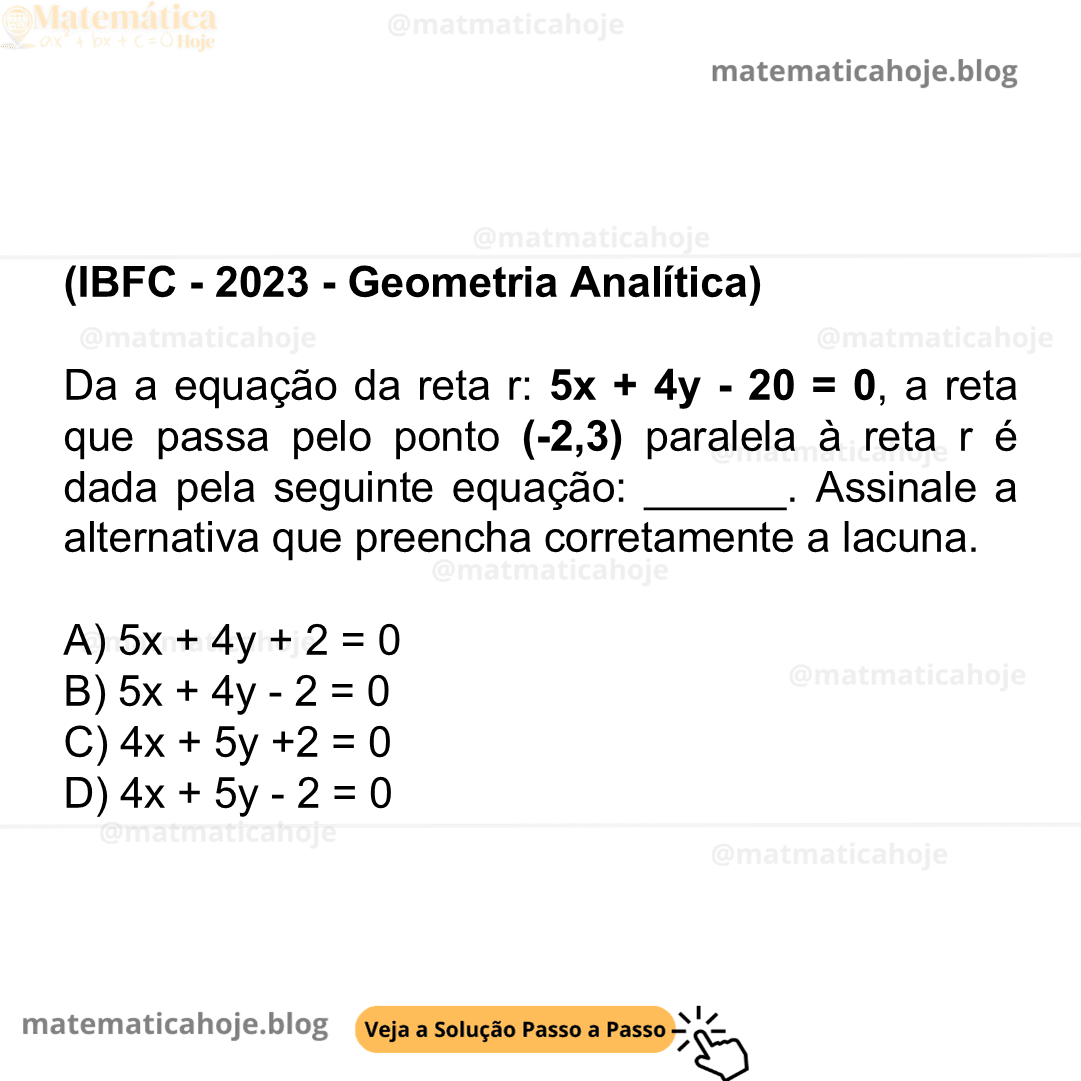 (IBFC - 2023 - Geometria Analítica) Da a equação da reta r: 5x + 4y - 20 = 0, a reta que passa pelo ponto (-2,3) paralela à reta r é dada pela seguinte equação: ______. Assinale a alternativa que preencha corretamente a lacuna. A) 5x + 4y + 2 = 0 B) 5x + 4y - 2 = 0 C) 4x + 5y +2 = 0 D) 4x + 5y - 2 = 0