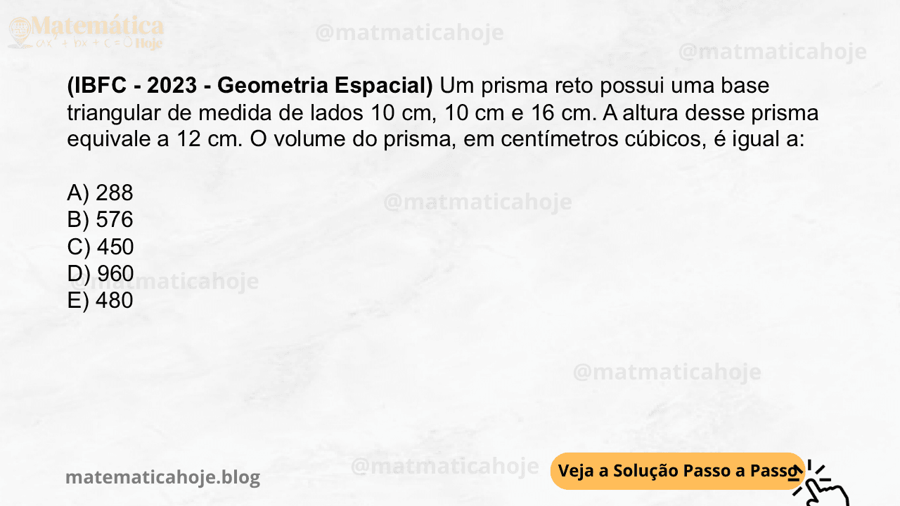(IBFC - 2023 - Geometria Espacial) Um prisma reto possui uma base triangular de medida de lados 10 cm, 10 cm e 16 cm. A altura desse prisma equivale a 12 cm. O volume do prisma, em centímetros cúbicos, é igual a: A) 288 B) 576 C) 450 D) 960 E) 480