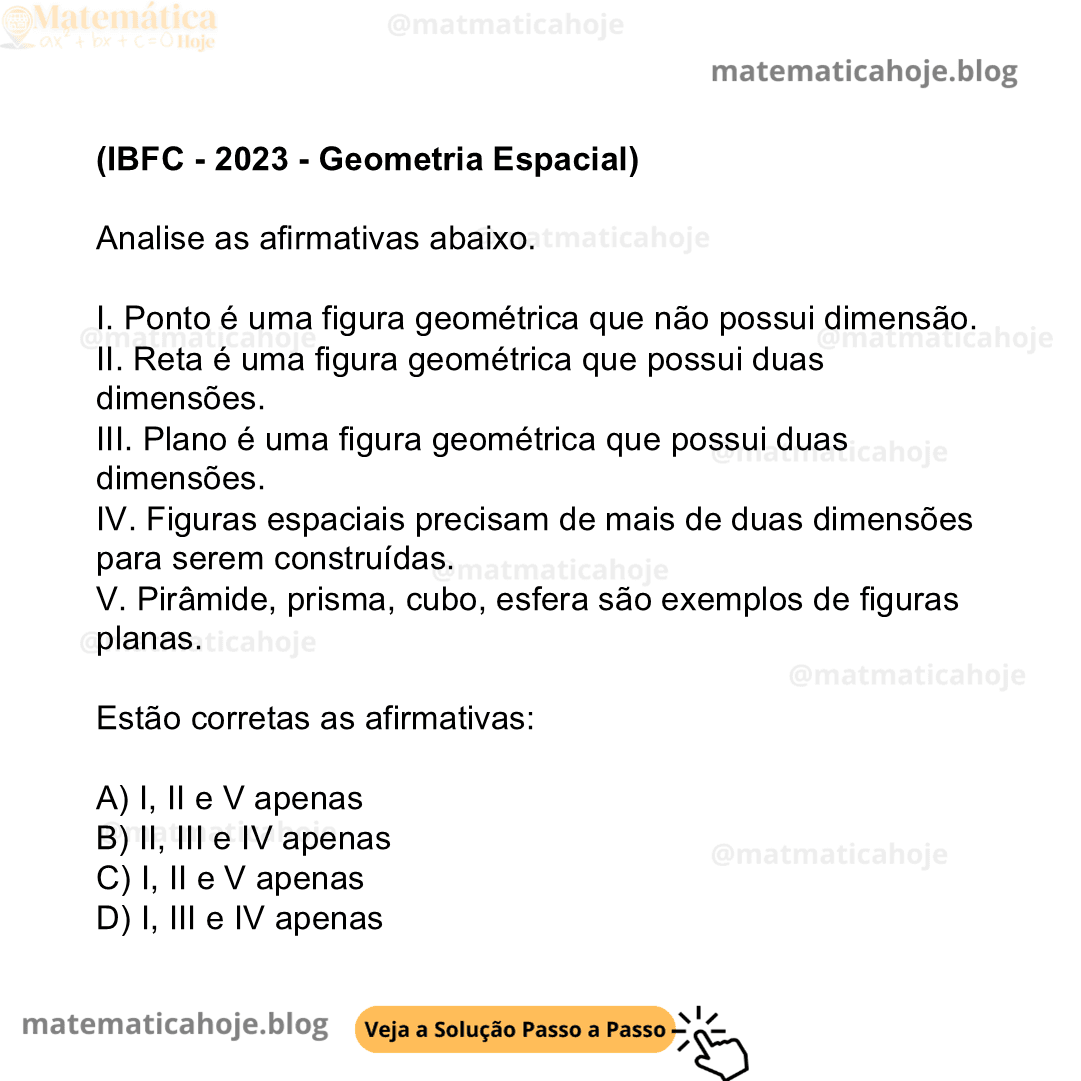 (IBFC - 2023 - Geometria Espacial) Analise as afirmativas abaixo. I. Ponto é uma figura geométrica que não possui dimensão. II. Reta é uma figura geométrica que possui duas dimensões. III. Plano é uma figura geométrica que possui duas dimensões. IV. Figuras espaciais precisam de mais de duas dimensões para serem construídas. V. Pirâmide, prisma, cubo, esfera são exemplos de figuras planas. Estão corretas as afirmativas: A) I, II e V apenas B) II, III e IV apenas C) I, II e V apenas D) I, III e IV apenas