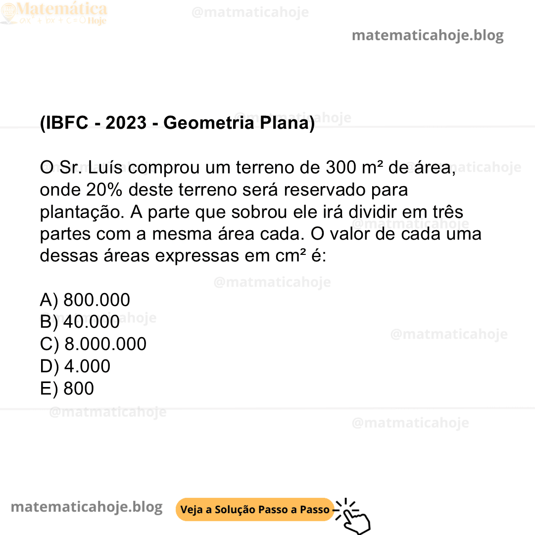 (IBFC - 2023 - Geometria Plana) O Sr. Luís comprou um terreno de 300 m² de área, onde 20% deste terreno será reservado para plantação. A parte que sobrou ele irá dividir em três partes com a mesma área cada. O valor de cada uma dessas áreas expressas em cm² é: A) 800.000 B) 40.000 C) 8.000.000 D) 4.000 E) 800