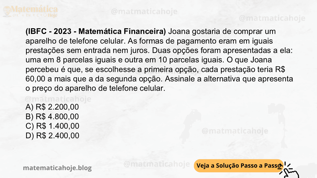 (IBFC - 2023 - Matemática Financeira) Joana gostaria de comprar um aparelho de telefone celular. As formas de pagamento eram em iguais prestações sem entrada nem juros. Duas opções foram apresentadas a ela: uma em 8 parcelas iguais e outra em 10 parcelas iguais. O que Joana percebeu é que, se escolhesse a primeira opção, cada prestação teria R$ 60,00 a mais que a da segunda opção. Assinale a alternativa que apresenta o preço do aparelho de telefone celular. A) R$ 2.200,00 B) R$ 4.800,00 C) R$ 1.400,00 D) R$ 2.400,00