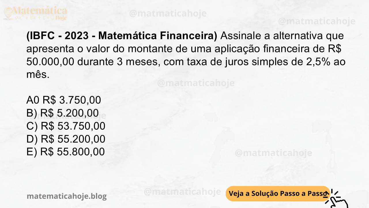(IBFC - 2023 - Matemática Financeira) Assinale a alternativa que apresenta o valor do montante de uma aplicação financeira de R$ 50.000,00 durante 3 meses, com taxa de juros simples de 2,5% ao mês. A0 R$ 3.750,00 B) R$ 5.200,00 C) R$ 53.750,00 D) R$ 55.200,00 E) R$ 55.800,00