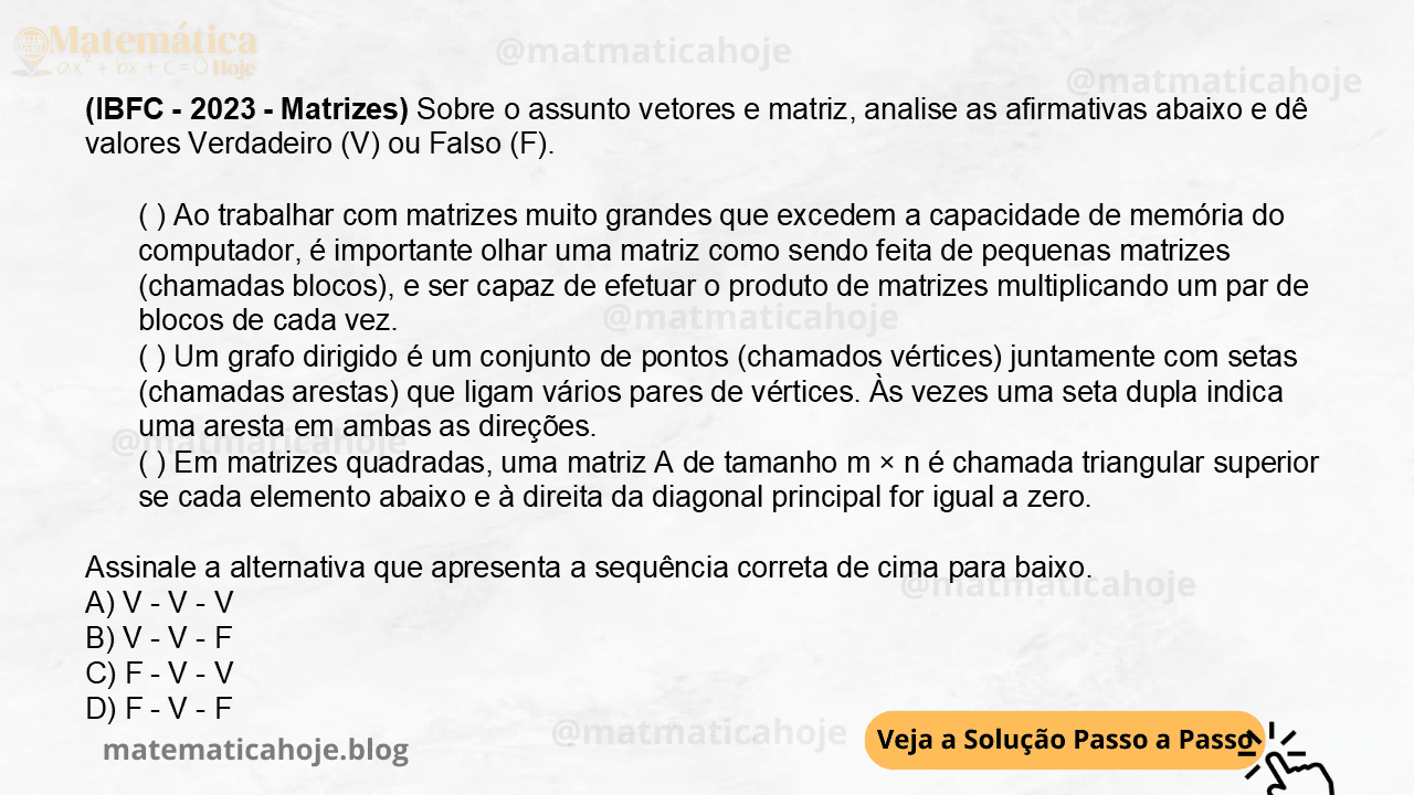 (IBFC - 2023 - Matrizes) Sobre o assunto vetores e matriz, analise as afirmativas abaixo e dê valores Verdadeiro (V) ou Falso (F). ( ) Ao trabalhar com matrizes muito grandes que excedem a capacidade de memória do computador, é importante olhar uma matriz como sendo feita de pequenas matrizes (chamadas blocos), e ser capaz de efetuar o produto de matrizes multiplicando um par de blocos de cada vez. ( ) Um grafo dirigido é um conjunto de pontos (chamados vértices) juntamente com setas (chamadas arestas) que ligam vários pares de vértices. Às vezes uma seta dupla indica uma aresta em ambas as direções. ( ) Em matrizes quadradas, uma matriz A de tamanho m × n é chamada triangular superior se cada elemento abaixo e à direita da diagonal principal for igual a zero. Assinale a alternativa que apresenta a sequência correta de cima para baixo. A) V - V - V B) V - V - F C) F - V - V D) F - V - F