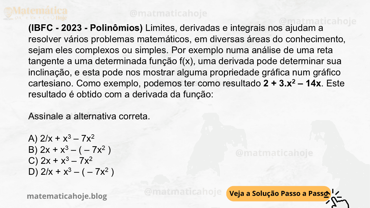 (IBFC - 2023 - Polinômios) Limites, derivadas e integrais nos ajudam a resolver vários problemas matemáticos, em diversas áreas do conhecimento, sejam eles complexos ou simples. Por exemplo numa análise de uma reta tangente a uma determinada função f(x), uma derivada pode determinar sua inclinação, e esta pode nos mostrar alguma propriedade gráfica num gráfico cartesiano. Como exemplo, podemos ter como resultado 2 + 3.x2 – 14x. Este resultado é obtido com a derivada da função: Assinale a alternativa correta. A) 2/x + x3 – 7x2 B) 2x + x3 – ( – 7x2 ) C) 2x + x3 – 7x2 D) 2/x + x3 – ( – 7x2 )