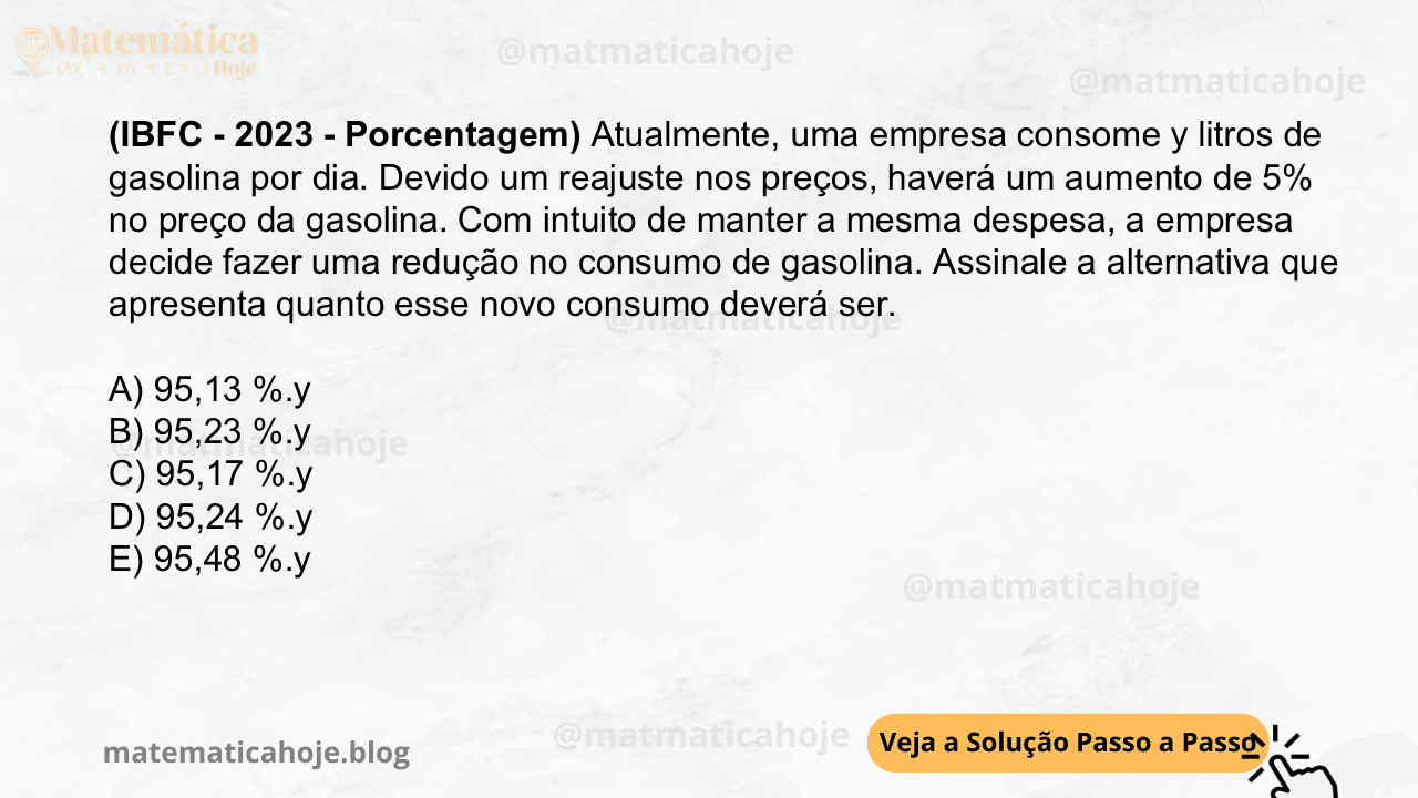 (IBFC - 2023 - Porcentagem) Atualmente, uma empresa consome y litros de gasolina por dia. Devido um reajuste nos preços, haverá um aumento de 5% no preço da gasolina. Com intuito de manter a mesma despesa, a empresa decide fazer uma redução no consumo de gasolina. Assinale a alternativa que apresenta quanto esse novo consumo deverá ser. A) 95,13 %.y B) 95,23 %.y C) 95,17 %.y D) 95,24 %.y E) 95,48 %.y