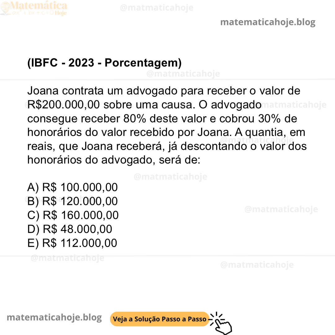 (IBFC - 2023 - Porcentagem) Joana contrata um advogado para receber o valor de R$200.000,00 sobre uma causa. O advogado consegue receber 80% deste valor e cobrou 30% de honorários do valor recebido por Joana. A quantia, em reais, que Joana receberá, já descontando o valor dos honorários do advogado, será de: A) R$ 100.000,00 B) R$ 120.000,00 C) R$ 160.000,00 D) R$ 48.000,00 E) R$ 112.000,00