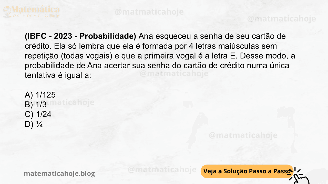 (IBFC - 2023 - Probabilidade) Ana esqueceu a senha de seu cartão de crédito. Ela só lembra que ela é formada por 4 letras maiúsculas sem repetição (todas vogais) e que a primeira vogal é a letra E. Desse modo, a probabilidade de Ana acertar sua senha do cartão de crédito numa única tentativa é igual a: A) 1/125 B) 1/3 C) 1/24 D) ¼