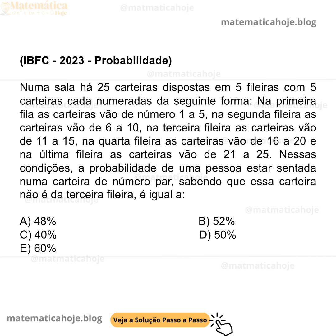 (IBFC - 2023 - Probabilidade) Numa sala há 25 carteiras dispostas em 5 fileiras com 5 carteiras cada numeradas da seguinte forma: Na primeira fila as carteiras vão de número 1 a 5, na segunda fileira as carteiras vão de 6 a 10, na terceira fileira as carteiras vão de 11 a 15, na quarta fileira as carteiras vão de 16 a 20 e na última fileira as carteiras vão de 21 a 25. Nessas condições, a probabilidade de uma pessoa estar sentada numa carteira de número par, sabendo que essa carteira não é da terceira fileira, é igual a: A) 48% B) 52% C) 40% D) 50% E) 60%