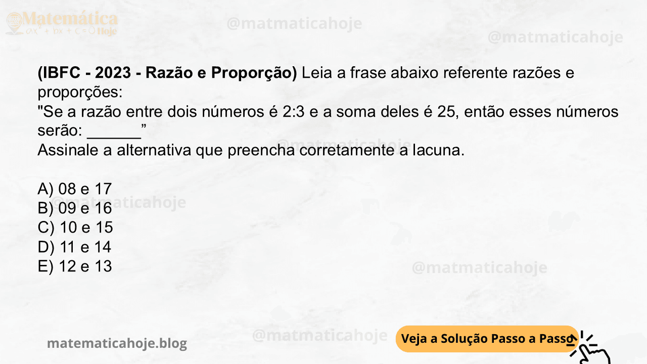 (IBFC - 2023 - Razão e Proporção) Leia a frase abaixo referente razões e proporções: "Se a razão entre dois números é 2:3 e a soma deles é 25, então esses números serão: ______” Assinale a alternativa que preencha corretamente a lacuna. A) 08 e 17 B) 09 e 16 C) 10 e 15 D) 11 e 14 E) 12 e 13